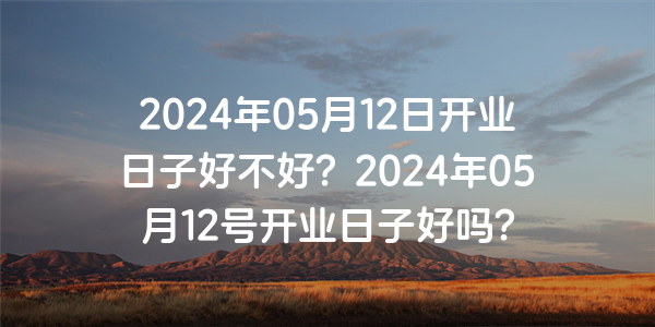 2024年05月12日开业日子好不好？2024年05月12号开业日子好吗？