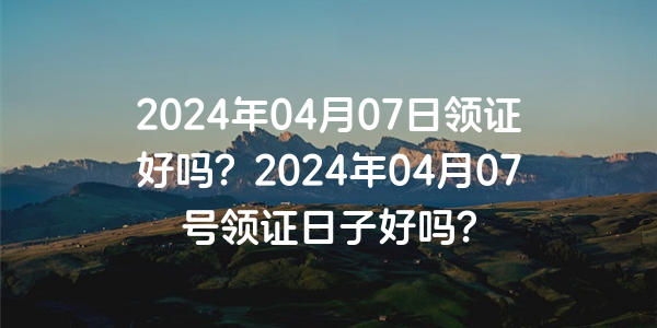 2024年04月07日领证好吗？2024年04月07号领证日子好吗？