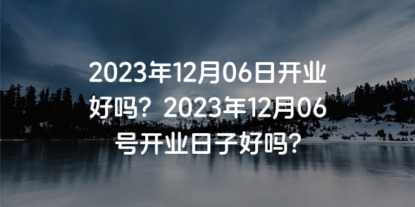 2023年12月06日开业好吗？2023年12月06号开业日子好吗？