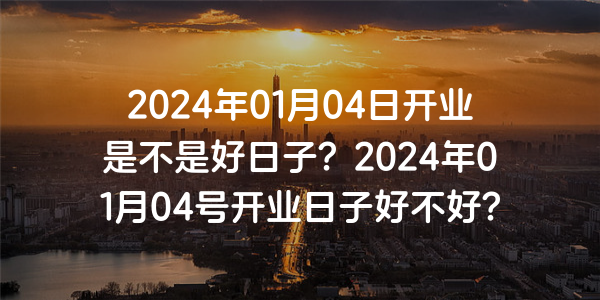 2024年01月04日开业是不是好日子？2024年01月04号开业日子好不好？