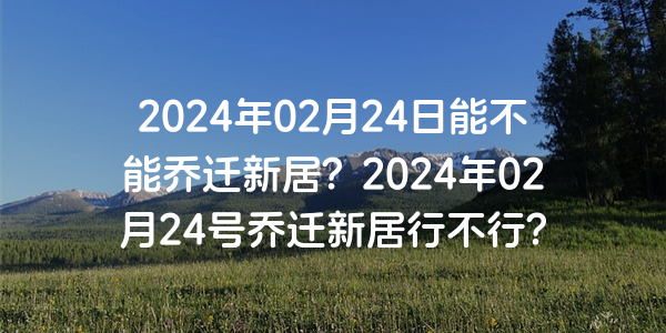 2024年02月24日能不能乔迁新居？2024年02月24号乔迁新居行不行？