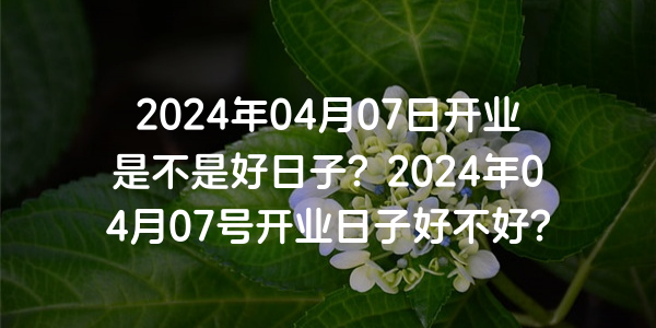 2024年04月07日开业是不是好日子？2024年04月07号开业日子好不好？