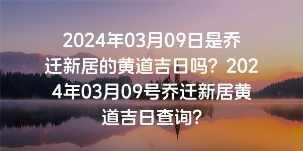 2024年03月09日是乔迁新居的黄道吉日吗？2024年03月09号乔迁新居黄道吉日查询？