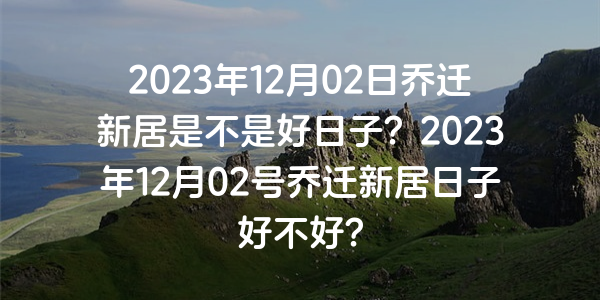 2023年12月02日乔迁新居是不是好日子？2023年12月02号乔迁新居日子好不好？