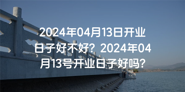 2024年04月13日开业日子好不好？2024年04月13号开业日子好吗？