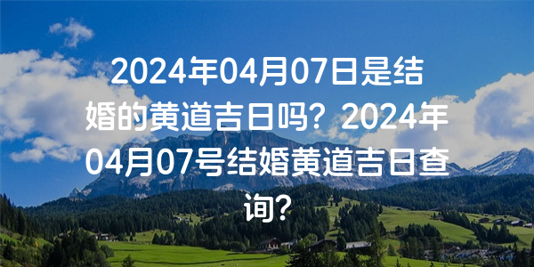 2024年04月07日是结婚的黄道吉日吗？2024年04月07号结婚黄道吉日查询？