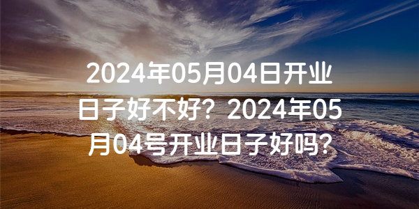 2024年05月04日开业日子好不好？2024年05月04号开业日子好吗？