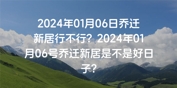 2024年01月06日乔迁新居行不行？2024年01月06号乔迁新居是不是好日子？