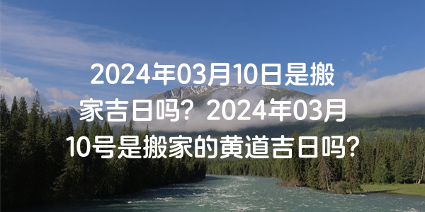 2024年03月10日是搬家吉日吗？2024年03月10号是搬家的黄道吉日吗？