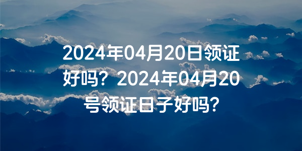 2024年04月20日领证好吗？2024年04月20号领证日子好吗？