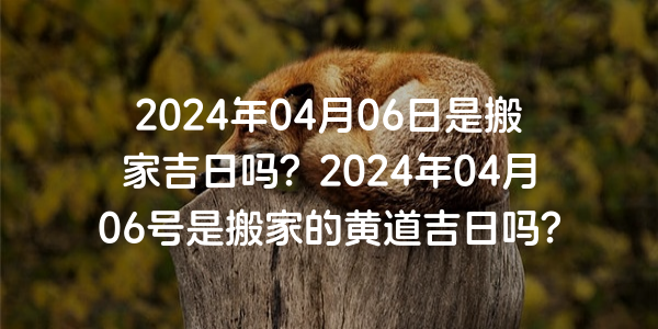 2024年04月06日是搬家吉日吗？2024年04月06号是搬家的黄道吉日吗？