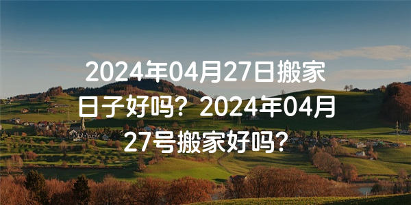 2024年04月27日搬家日子好吗？2024年04月27号搬家好吗？