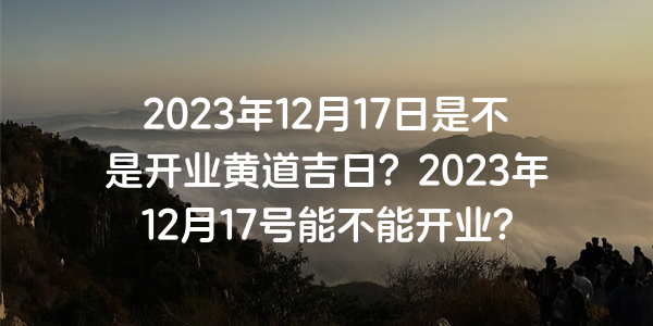 2023年12月17日是不是开业黄道吉日？2023年12月17号能不能开业？