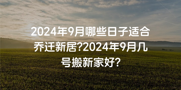 2024年9月哪些日子适合乔迁新居?2024年9月几号搬新家好?