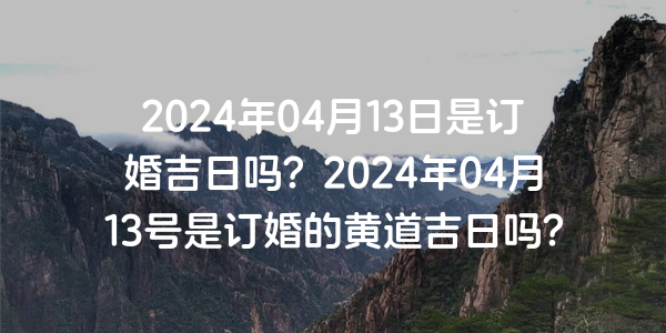 2024年04月13日是订婚吉日吗？2024年04月13号是订婚的黄道吉日吗？