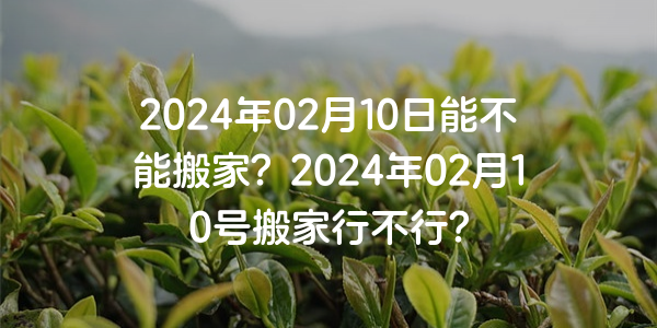 2024年02月10日能不能搬家？2024年02月10号搬家行不行？