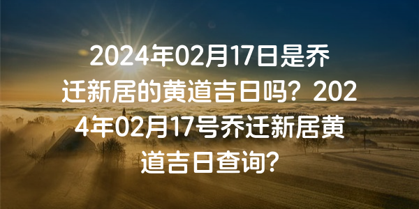 2024年02月17日是乔迁新居的黄道吉日吗？2024年02月17号乔迁新居黄道吉日查询？