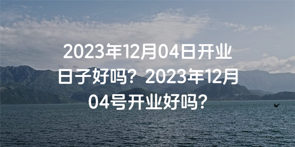 2023年12月04日开业日子好吗？2023年12月04号开业好吗？