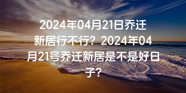 2024年04月21日乔迁新居行不行？2024年04月21号乔迁新居是不是好日子？