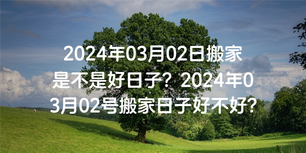 2024年03月02日搬家是不是好日子？2024年03月02号搬家日子好不好？