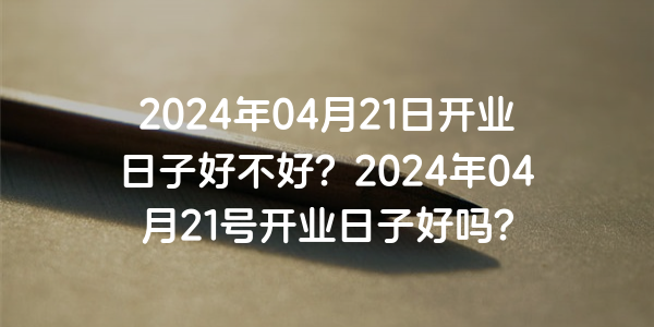 2024年04月21日开业日子好不好？2024年04月21号开业日子好吗？