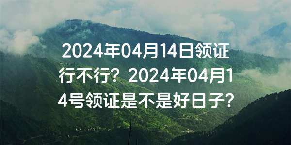 2024年04月14日领证行不行？2024年04月14号领证是不是好日子？