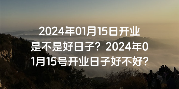 2024年01月15日开业是不是好日子？2024年01月15号开业日子好不好？