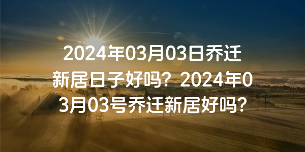 2024年03月03日乔迁新居日子好吗？2024年03月03号乔迁新居好吗？