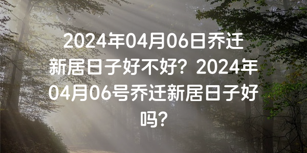 2024年04月06日乔迁新居日子好不好？2024年04月06号乔迁新居日子好吗？