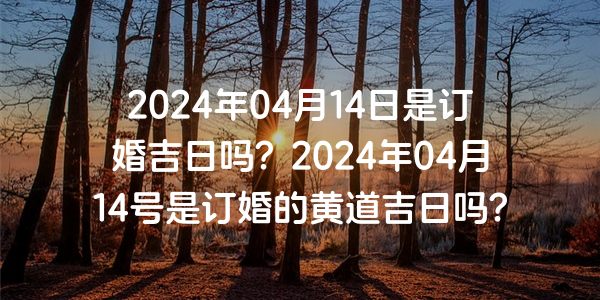 2024年04月14日是订婚吉日吗？2024年04月14号是订婚的黄道吉日吗？