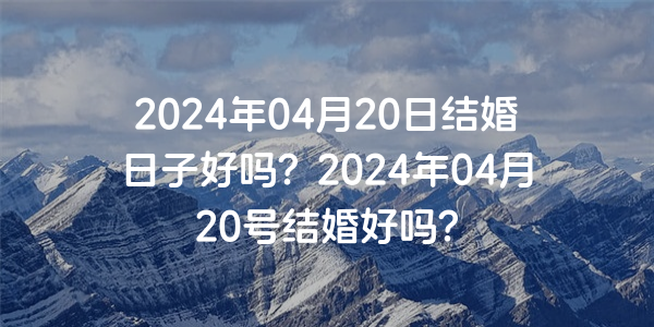 2024年04月20日结婚日子好吗？2024年04月20号结婚好吗？