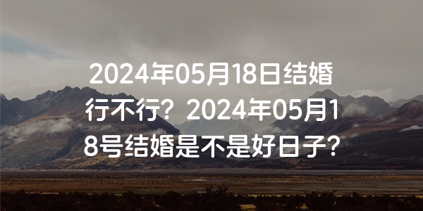 2024年05月18日结婚行不行？2024年05月18号结婚是不是好日子？