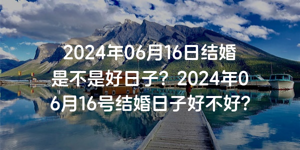 2024年06月16日结婚是不是好日子？2024年06月16号结婚日子好不好？