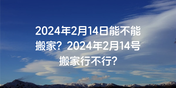 2024年2月14日能不能搬家？2024年2月14号搬家行不行？