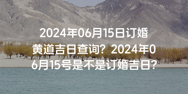 2024年06月15日订婚黄道吉日查询？2024年06月15号是不是订婚吉日？