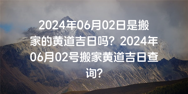 2024年06月02日是搬家的黄道吉日吗？2024年06月02号搬家黄道吉日查询？