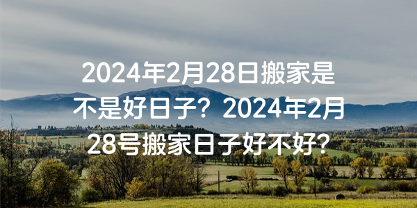 2024年2月28日搬家是不是好日子？2024年2月28号搬家日子好不好？