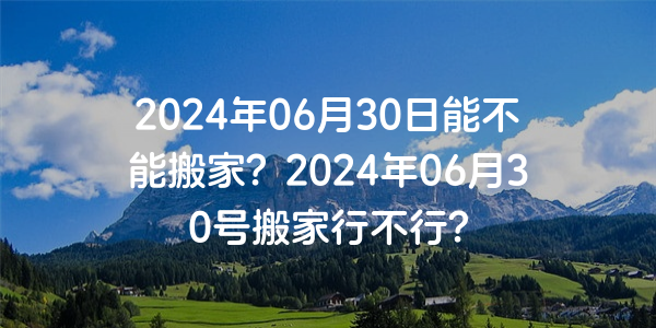 2024年06月30日能不能搬家？2024年06月30号搬家行不行？