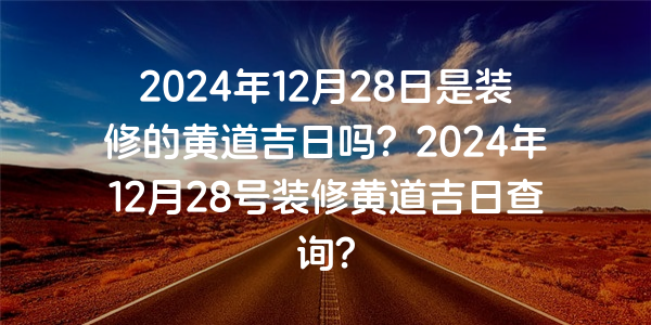 2024年12月28日是装修的黄道吉日吗？2024年12月28号装修黄道吉日查询？