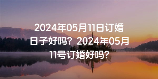 2024年05月11日订婚日子好吗？2024年05月11号订婚好吗？