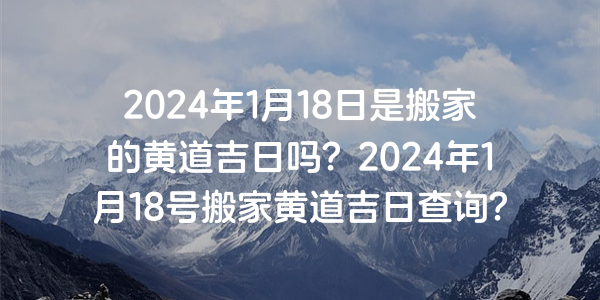 2024年1月18日是搬家的黄道吉日吗？2024年1月18号搬家黄道吉日查询？