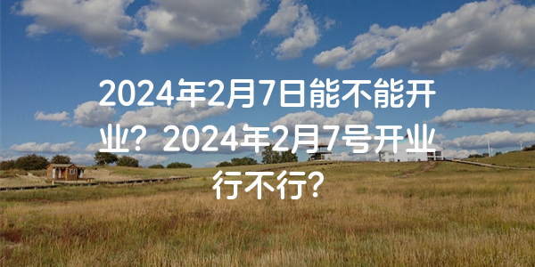 2024年2月7日能不能开业？2024年2月7号开业行不行？