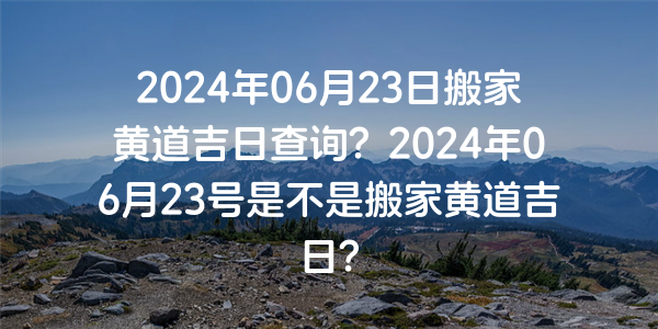 2024年06月23日搬家黄道吉日查询？2024年06月23号是不是搬家黄道吉日？