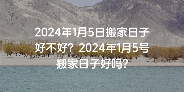 2024年1月5日搬家日子好不好？2024年1月5号搬家日子好吗？