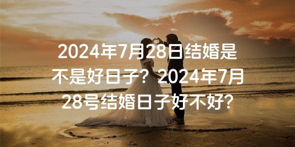 2024年7月28日结婚是不是好日子？2024年7月28号结婚日子好不好？