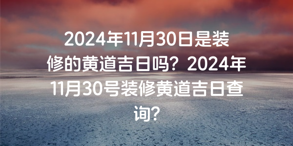 2024年11月30日是装修的黄道吉日吗？2024年11月30号装修黄道吉日查询？