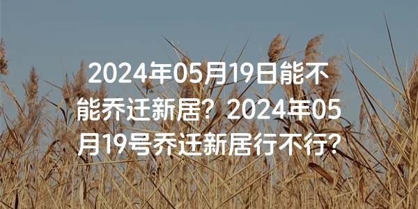 2024年05月19日能不能乔迁新居？2024年05月19号乔迁新居行不行？