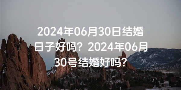 2024年06月30日结婚日子好吗？2024年06月30号结婚好吗？