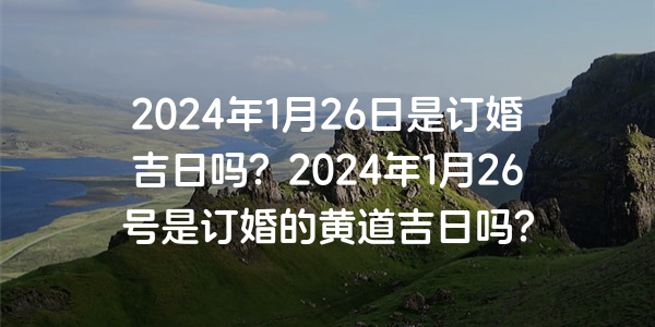 2024年1月26日是订婚吉日吗？2024年1月26号是订婚的黄道吉日吗？