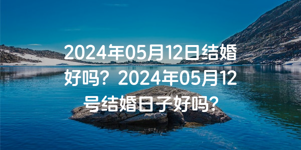 2024年05月12日结婚好吗？2024年05月12号结婚日子好吗？